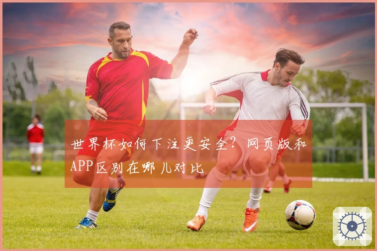 世界杯如何下注更安全？网页版和APP区别在哪儿对比