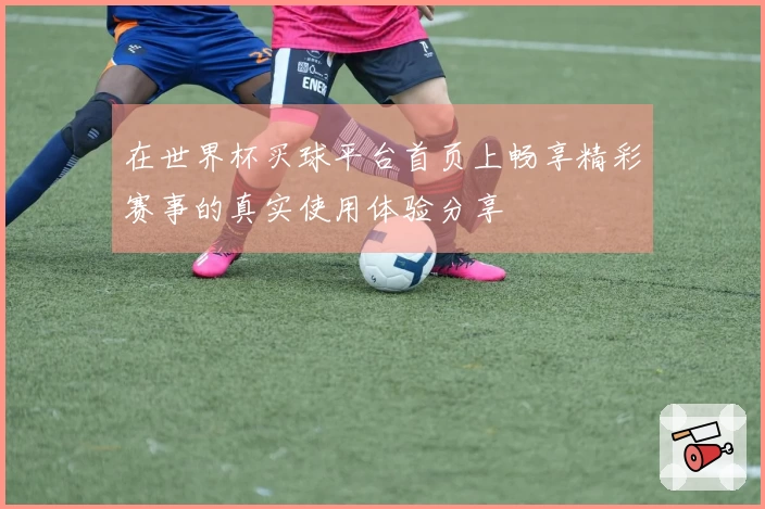 在世界杯买球平台首页上畅享精彩赛事的真实使用体验分享