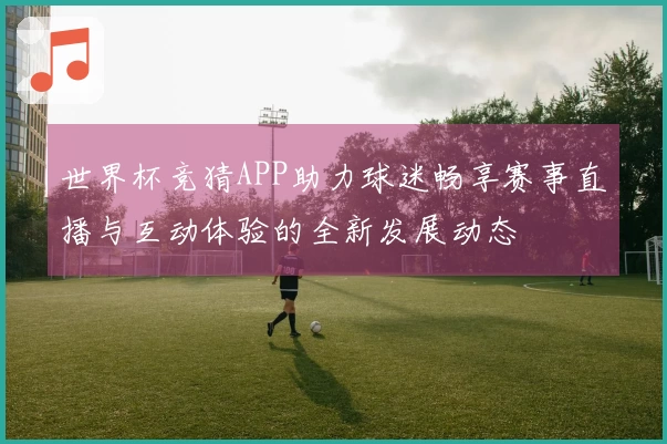 世界杯竞猜APP助力球迷畅享赛事直播与互动体验的全新发展动态